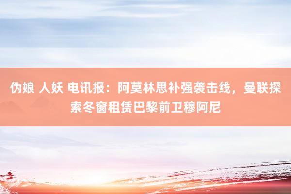 伪娘 人妖 电讯报：阿莫林思补强袭击线，曼联探索冬窗租赁巴黎前卫穆阿尼