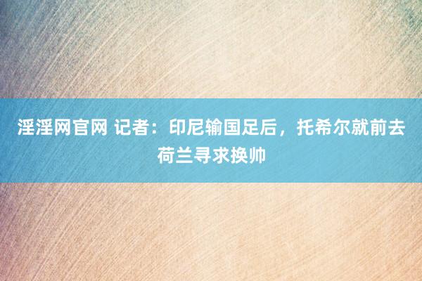 淫淫网官网 记者：印尼输国足后，托希尔就前去荷兰寻求换帅