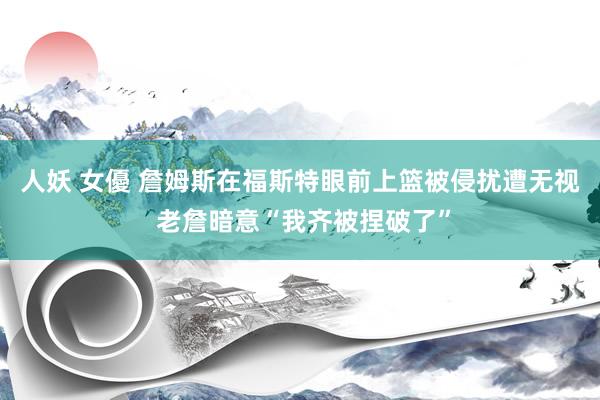 人妖 女優 詹姆斯在福斯特眼前上篮被侵扰遭无视 老詹暗意“我齐被捏破了”