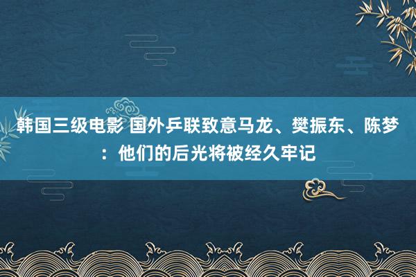 韩国三级电影 国外乒联致意马龙、樊振东、陈梦：他们的后光将被经久牢记