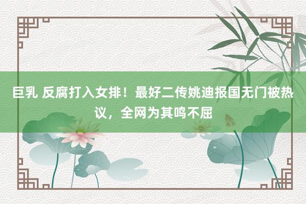 巨乳 反腐打入女排！最好二传姚迪报国无门被热议，全网为其鸣不屈