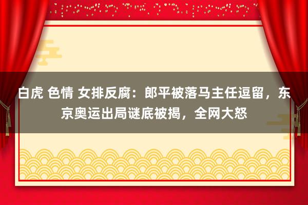 白虎 色情 女排反腐：郎平被落马主任逗留，东京奥运出局谜底被揭，全网大怒