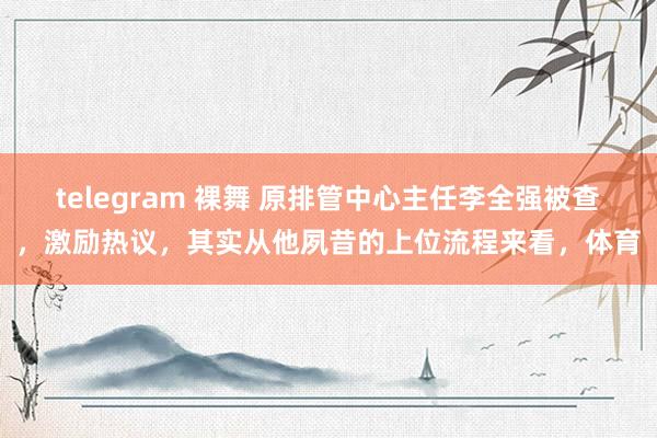 telegram 裸舞 原排管中心主任李全强被查，激励热议，其实从他夙昔的上位流程来看，体育