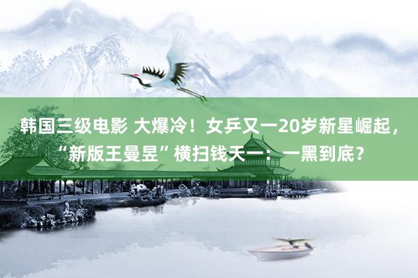 韩国三级电影 大爆冷！女乒又一20岁新星崛起，“新版王曼昱”横扫钱天一：一黑到底？