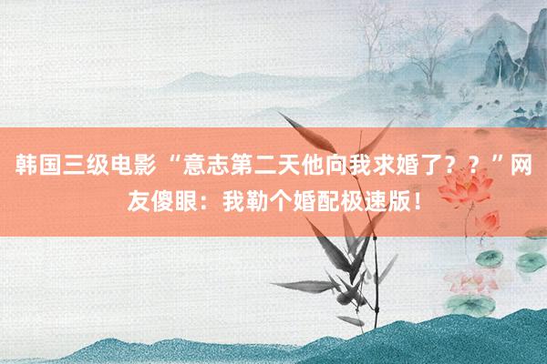 韩国三级电影 “意志第二天他向我求婚了？？”网友傻眼：我勒个婚配极速版！