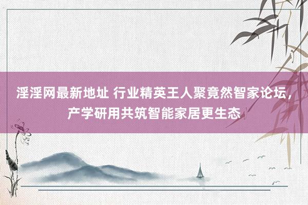 淫淫网最新地址 行业精英王人聚竟然智家论坛，产学研用共筑智能家居更生态