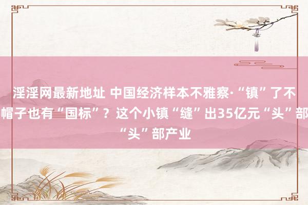 淫淫网最新地址 中国经济样本不雅察·“镇”了不得｜帽子也有“国标”？这个小镇“缝”出35亿元“头”部产业