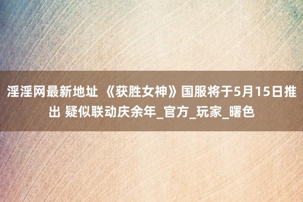 淫淫网最新地址 《获胜女神》国服将于5月15日推出 疑似联动庆余年_官方_玩家_曙色