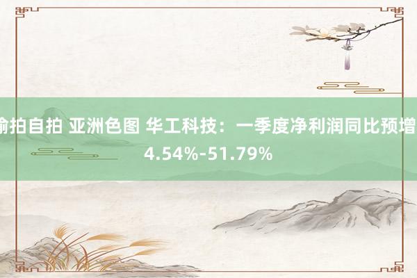 偷拍自拍 亚洲色图 华工科技：一季度净利润同比预增34.54%-51.79%
