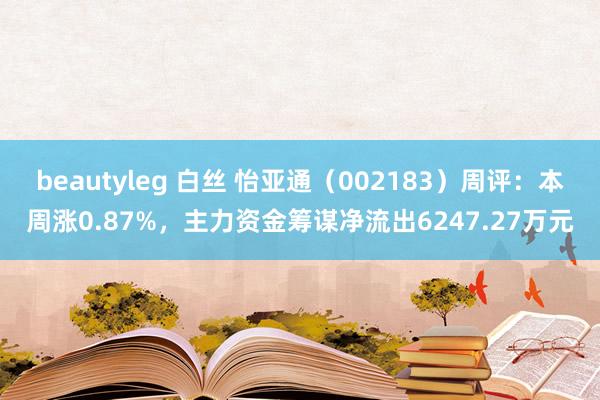 beautyleg 白丝 怡亚通（002183）周评：本周涨0.87%，主力资金筹谋净流出6247.27万元