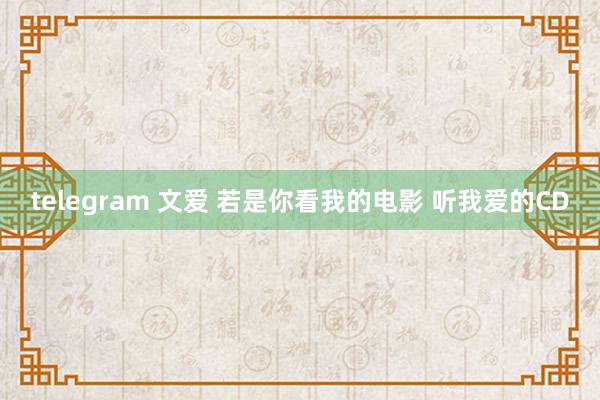telegram 文爱 若是你看我的电影 听我爱的CD