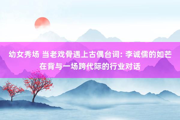 幼女秀场 当老戏骨遇上古偶台词: 李诚儒的如芒在背与一场跨代际的行业对话