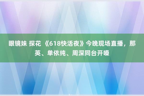 眼镜妹 探花 《618快活夜》今晚现场直播，那英、单依纯、周深同台开嗓