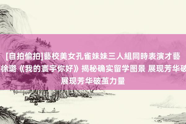 [自拍偷拍]藝校美女孔雀妹妹三人組同時表演才藝 李治廷徐璐《我的寰宇你好》揭秘确实留学图景 展现芳华